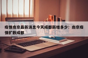疫情南京最新消息今天成都新增多少：南京疫情扩散成都
