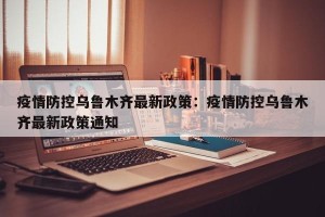 疫情防控乌鲁木齐最新政策：疫情防控乌鲁木齐最新政策通知