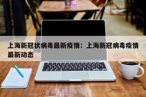 上海新冠状病毒最新疫情：上海新冠病毒疫情最新动态