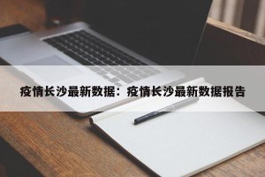 疫情长沙最新数据：疫情长沙最新数据报告