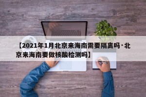 【2021年1月北京来海南需要隔离吗·北京来海南要做核酸检测吗】