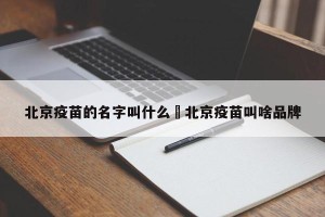 北京疫苗的名字叫什么›北京疫苗叫啥品牌