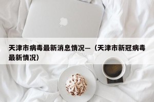 天津市病毒最新消息情况—（天津市新冠病毒最新情况）