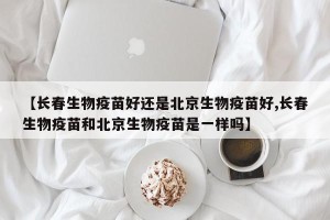 【长春生物疫苗好还是北京生物疫苗好,长春生物疫苗和北京生物疫苗是一样吗】