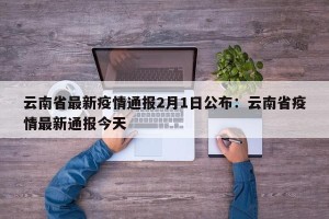 云南省最新疫情通报2月1日公布：云南省疫情最新通报今天
