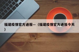 福建疫情官方通报—（福建疫情官方通报今天）
