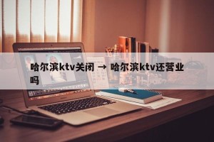 哈尔滨ktv关闭 → 哈尔滨ktv还营业吗