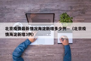 北京疫情最新情况海淀新增多少例—（北京疫情海淀新增3例）