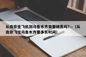 从南京坐飞机到乌鲁木齐需要隔离吗?—（从南京飞往乌鲁木齐要多长时间）