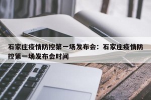 石家庄疫情防控第一场发布会：石家庄疫情防控第一场发布会时间