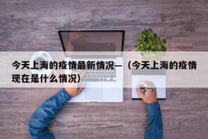 今天上海的疫情最新情况—（今天上海的疫情现在是什么情况）