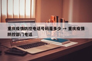 重庆疫情防控电话号码是多少 → 重庆疫情防控部门电话