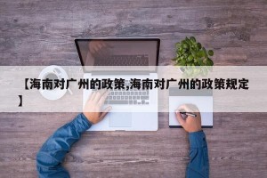 【海南对广州的政策,海南对广州的政策规定】
