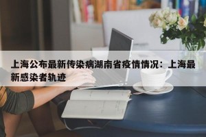 上海公布最新传染病湖南省疫情情况：上海最新感染者轨迹