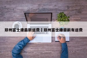 郑州富士康最新返费›郑州富士康目前有返费