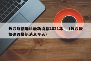 长沙疫情确诊最新消息2021年—（长沙疫情确诊最新消息今天）