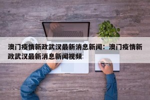 澳门疫情新政武汉最新消息新闻：澳门疫情新政武汉最新消息新闻视频