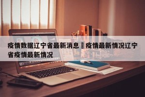 疫情数据辽宁省最新消息›疫情最新情况辽宁省疫情最新情况