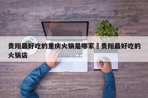 贵阳最好吃的重庆火锅是哪家›贵阳最好吃的火锅店