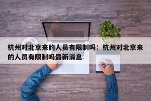 杭州对北京来的人员有限制吗：杭州对北京来的人员有限制吗最新消息