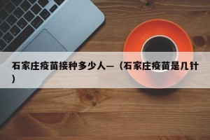石家庄疫苗接种多少人—（石家庄疫苗是几针）